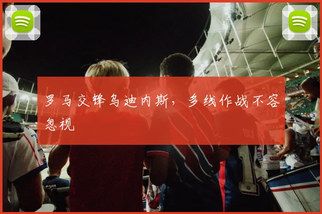 罗马交锋乌迪内斯，多线作战不容忽视